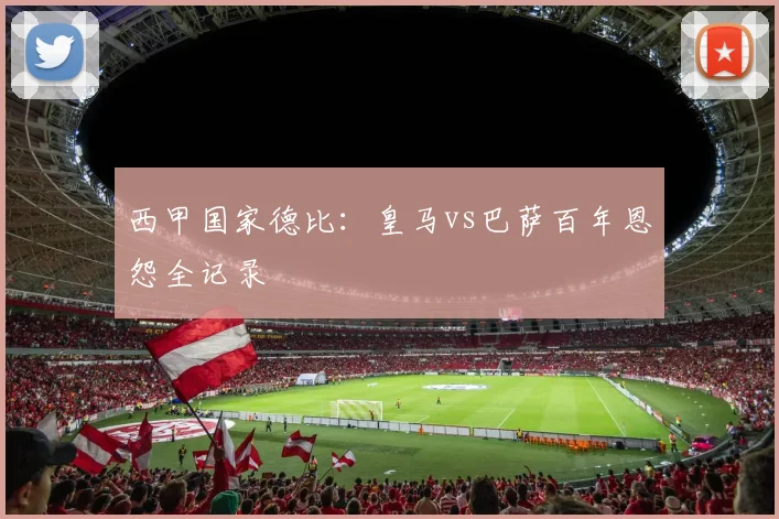 西甲国家德比：皇马vs巴萨百年恩怨全记录
