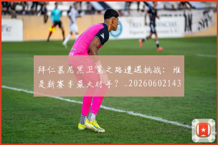 拜仁慕尼黑卫冕之路遭遇挑战:谁是新赛季最大对手?_20260602143548