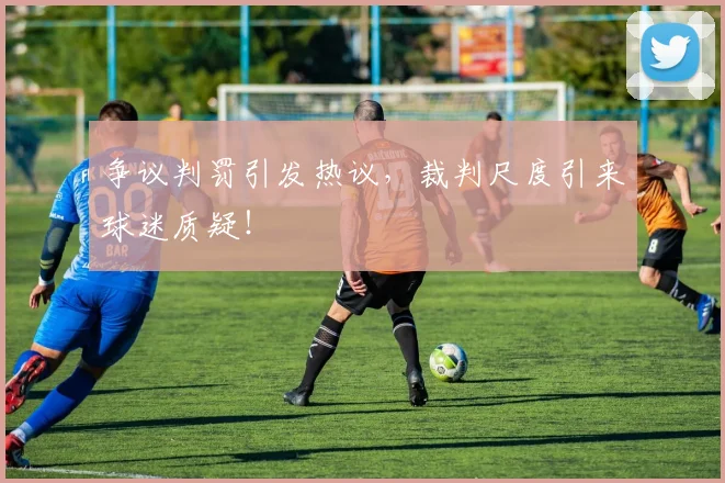 争议判罚引发热议,裁判尺度引来球迷质疑!