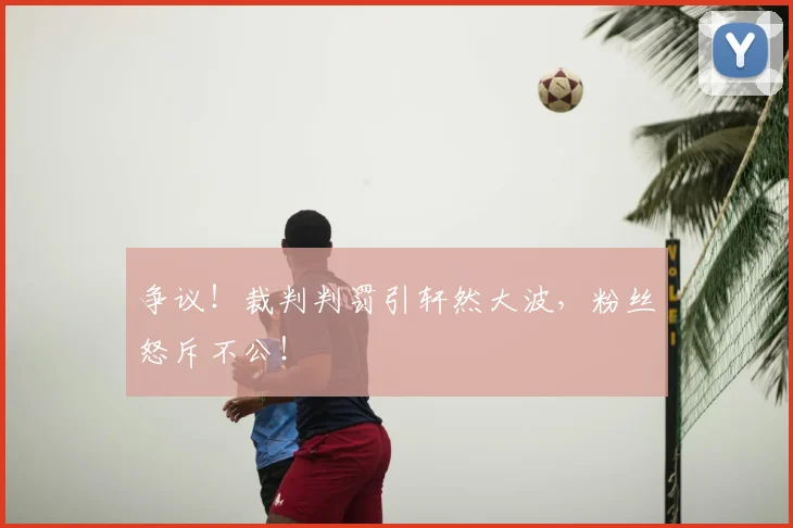 争议！裁判判罚引轩然大波，粉丝怒斥不公！