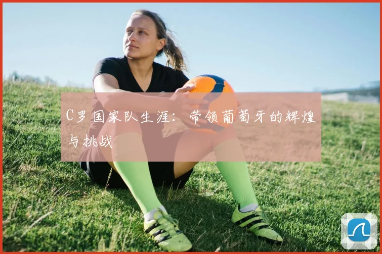C罗国家队生涯:带领葡萄牙的辉煌与挑战
