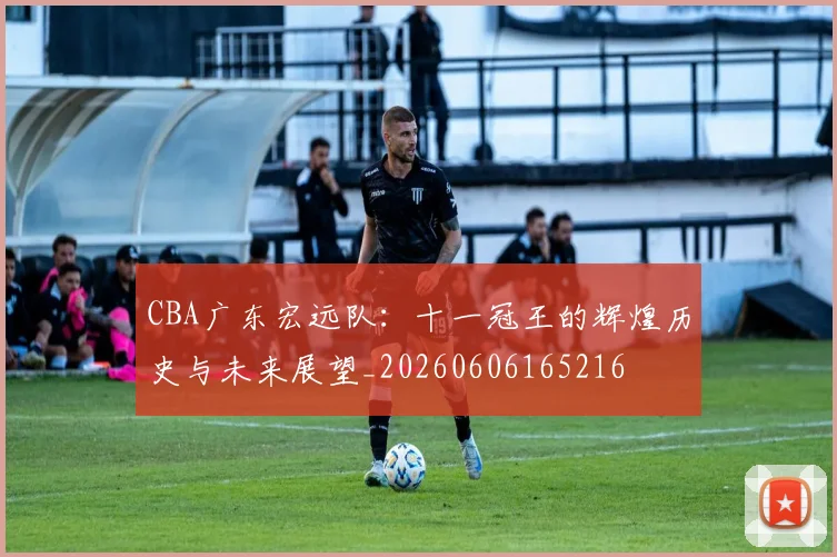 CBA广东宏远队:十一冠王的辉煌历史与未来展望_20260606165216